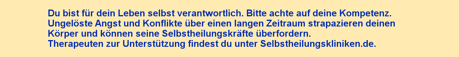 Du bist für dein Leben selbst verantwortlich. Bitte achte auf deine Kompetenz. Ungelöste Angst und Konflikte über einen langen Zeitraum strapazieren die Reserven deines Körpers und werden zu Symptomen führen, die die Selbstheilungskräfte deines Körpers überfordern können. Therapeuten zur Unterstützung findest du unter Selbstheilungskliniken.de.